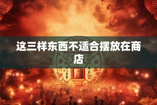 这三样东西不适合摆放在商店
