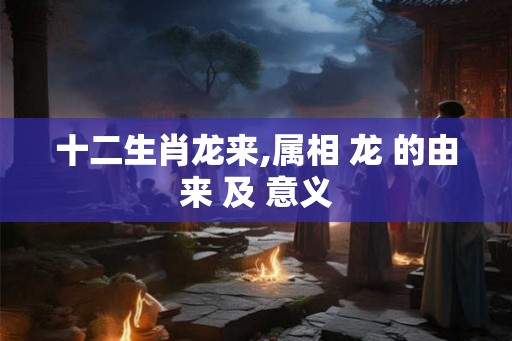 十二生肖龙来,属相 龙 的由来 及 意义
