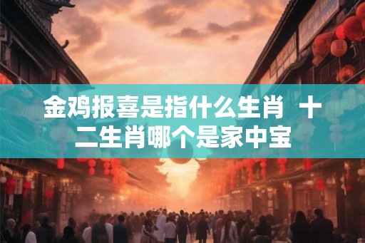金鸡报喜是指什么生肖 十二生肖哪个是家中宝 金鸡报喜是指什么生肖 十二生肖哪个是家中宝