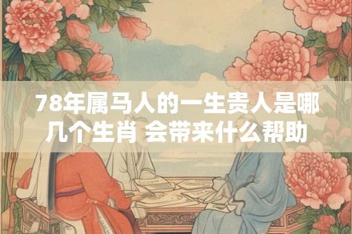 78年属马人的一生贵人是哪几个生肖 会带来什么帮助 78年属马人的一生贵人是哪几个生肖 会带来什么帮助