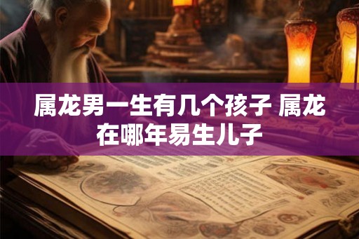 属龙男一生有几个孩子 属龙在哪年易生儿子