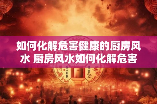 如何化解危害健康的厨房风水 厨房风水如何化解危害健康