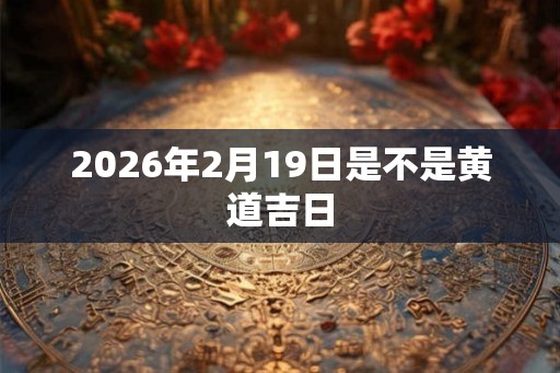 2026年2月19日是不是黄道吉日