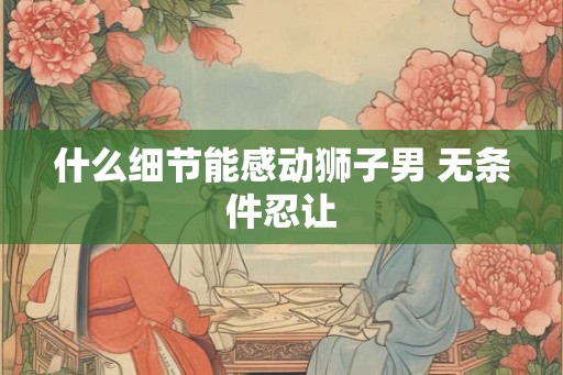 什么细节能感动狮子男 无条件忍让