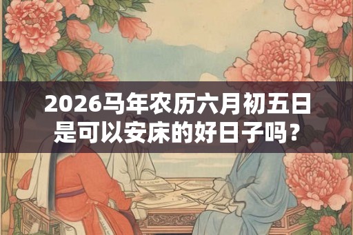 2026马年农历六月初五日是可以安床的好日子吗? 2026马年农历六月初五日是可以安床的好日子吗?