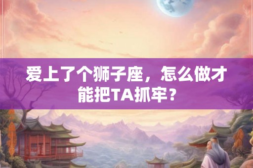 爱上了个狮子座,怎么做才能把TA抓牢? 爱上了个狮子座,怎么做才能把TA抓牢?