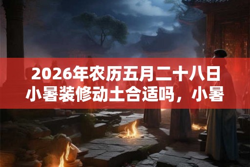 2026年农历五月二十八日小暑装修动土合适吗，小暑的气候怎样？