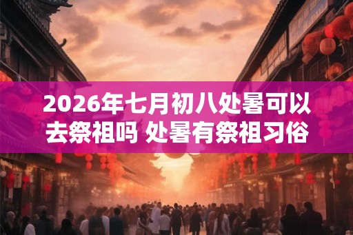 2026年七月初八处暑可以去祭祖吗 处暑有祭祖习俗吗 2026年七月初八处暑可以去祭祖吗 处暑有祭祖习俗吗