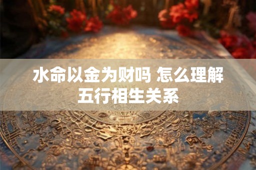 水命以金为财吗 怎么理解五行相生关系 水命以金为财吗 怎么理解五行相生关系
