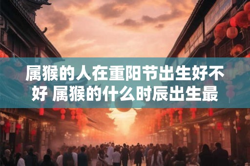 属猴的人在重阳节出生好不好 属猴的什么时辰出生最好