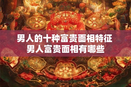 男人的十种富贵面相特征 男人富贵面相有哪些
