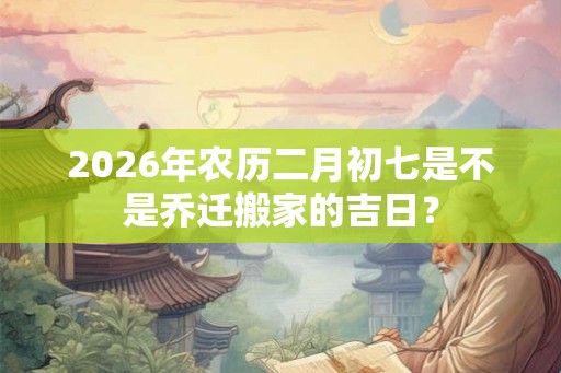 2026年农历二月初七是不是乔迁搬家的吉日？