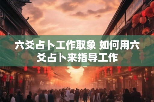 六爻占卜工作取象 如何用六爻占卜来指导工作 六爻占卜工作取象 如何用六爻占卜来指导工作
