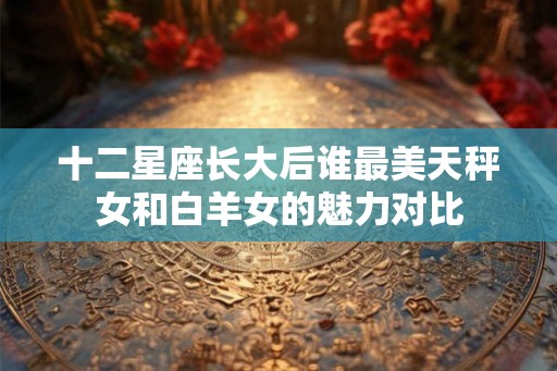 十二星座长大后谁最美天秤女和白羊女的魅力对比