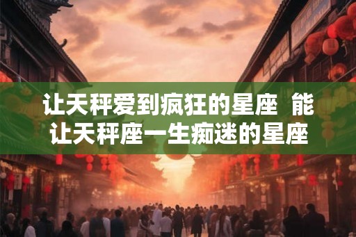 让天秤爱到疯狂的星座  能让天秤座一生痴迷的星座