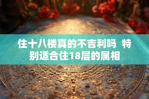 住十八楼真的不吉利吗  特别适合住18层的属相