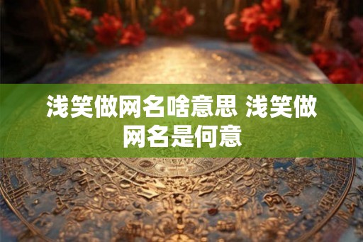 浅笑做网名啥意思 浅笑做网名是何意