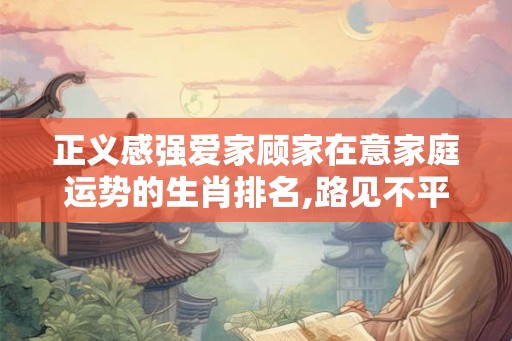 正义感强爱家顾家在意家庭运势的生肖排名,路见不平拔刀相助 正义感强爱家顾家在意家庭运势的生肖排名,路见不平拔刀相助