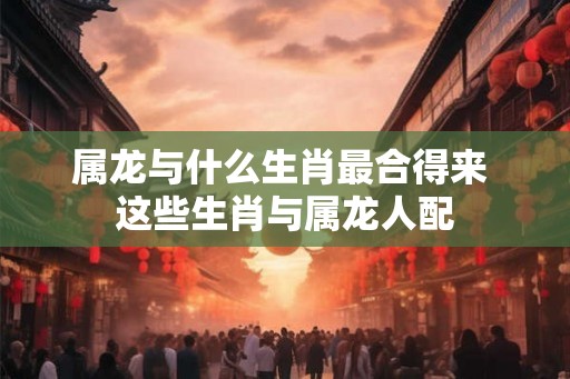 属龙与什么生肖最合得来 这些生肖与属龙人配