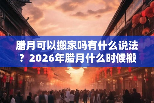 腊月可以搬家吗有什么说法？2026年腊月什么时候搬家最好？