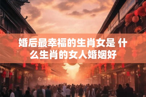 婚后最幸福的生肖女是 什么生肖的女人婚姻好