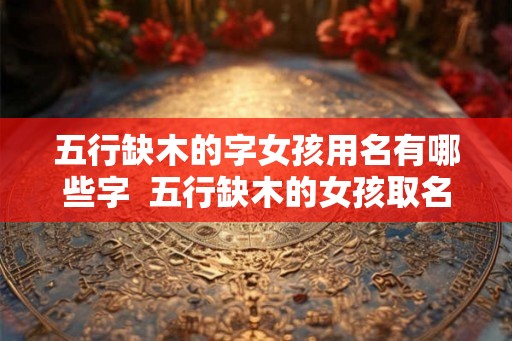 五行缺木的字女孩用名有哪些字  五行缺木的女孩取名宝典