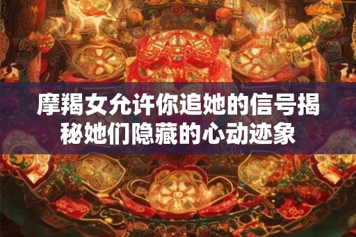摩羯女允许你追她的信号揭秘她们隐藏的心动迹象