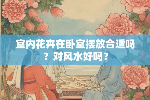室内花卉在卧室摆放合适吗?对风水好吗? 室内花卉在卧室摆放合适吗?对风水好吗?