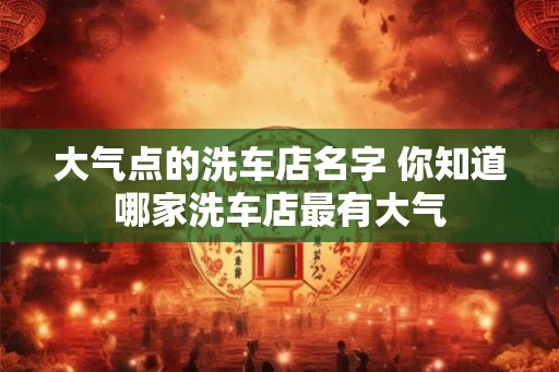 大气点的洗车店名字 你知道哪家洗车店最有大气