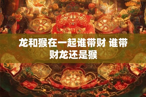 龙和猴在一起谁带财 谁带财龙还是猴 龙和猴在一起谁带财 谁带财龙还是猴