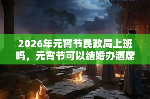 2026年元宵节民政局上班吗，元宵节可以结婚办酒席吗？
