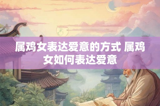 属鸡女表达爱意的方式 属鸡女如何表达爱意