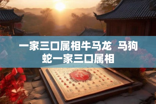 一家三口属相牛马龙  马狗蛇一家三口属相