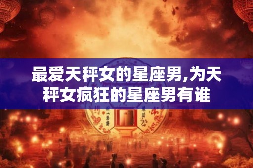 最爱天秤女的星座男,为天秤女疯狂的星座男有谁