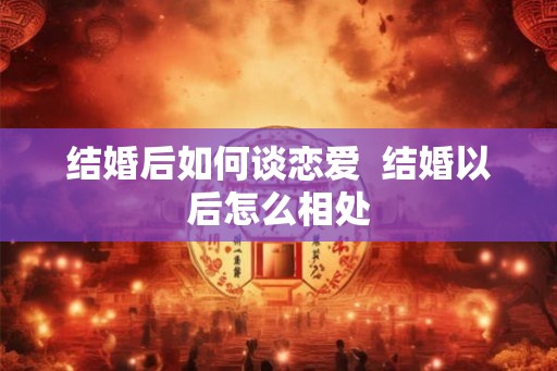 结婚后如何谈恋爱 结婚以后怎么相处 结婚后如何谈恋爱 结婚以后怎么相处