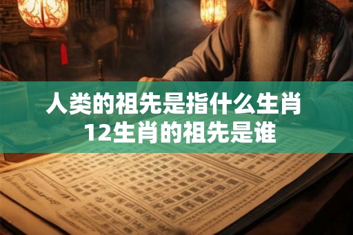 人类的祖先是指什么生肖  12生肖的祖先是谁
