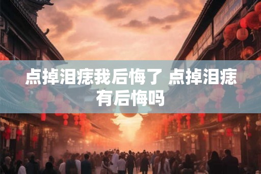 点掉泪痣我后悔了 点掉泪痣有后悔吗