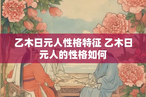 乙木日元人性格特征 乙木日元人的性格如何