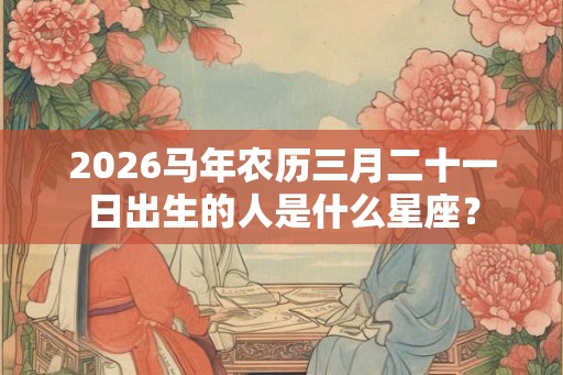 2026马年农历三月二十一日出生的人是什么星座？