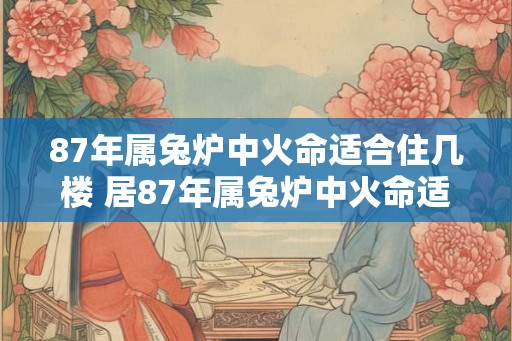 87年属兔炉中火命适合住几楼 居87年属兔炉中火命适何楼层 87年属兔炉中火命适合住几楼 居87年属兔炉中火命适何楼层