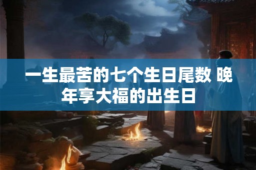 一生最苦的七个生日尾数 晚年享大福的出生日 一生最苦的七个生日尾数 晚年享大福的出生日