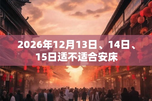 2026年12月13日、14日、15日适不适合安床 2026年12月13日、14日、15日适不适合安床