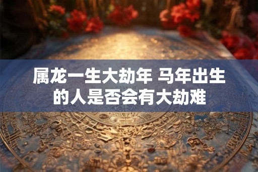属龙一生大劫年 马年出生的人是否会有大劫难