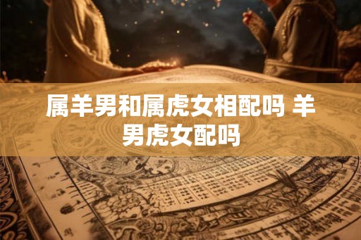 属羊男和属虎女相配吗 羊男虎女配吗