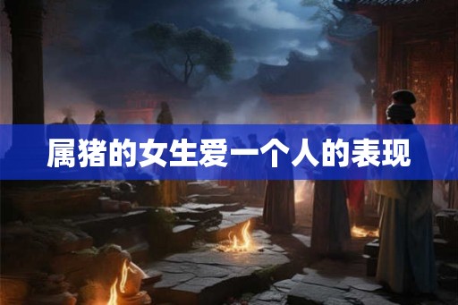 属猪的女生爱一个人的表现