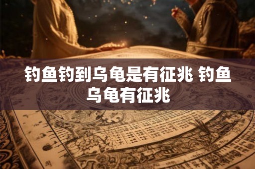 钓鱼钓到乌龟是有征兆 钓鱼乌龟有征兆
