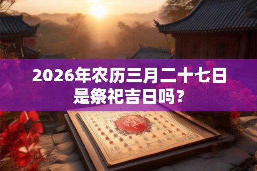 2026年农历三月二十七日是祭祀吉日吗? 2026年农历三月二十七日是祭祀吉日吗?