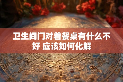 卫生间门对着餐桌有什么不好 应该如何化解 卫生间门对着餐桌有什么不好 应该如何化解