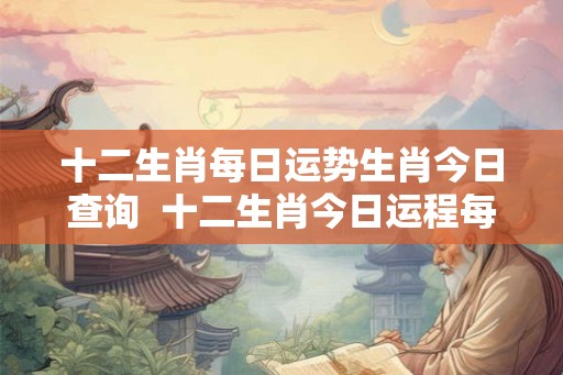 十二生肖每日运势生肖今日查询  十二生肖今日运程每日运势查询十二生