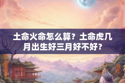 土命火命怎么算？土命虎几月出生好三月好不好？